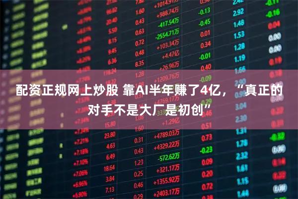 配资正规网上炒股 靠AI半年赚了4亿，“真正的对手不是大厂是初创”