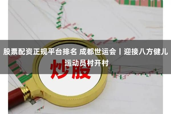 股票配资正规平台排名 成都世运会丨迎接八方健儿 运动员村开村