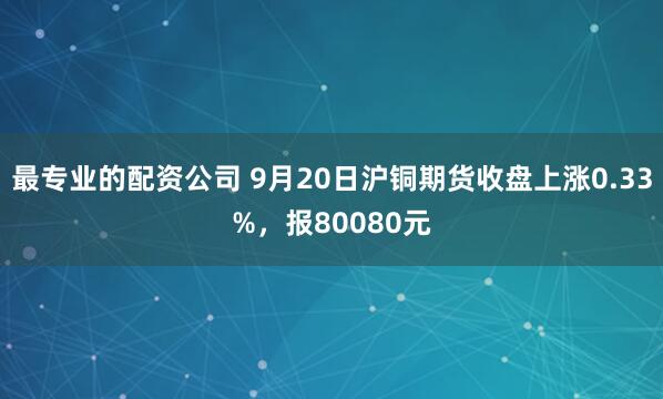 最专业的配资公司 9月20日沪铜期货收盘上涨0.33%，报80080元