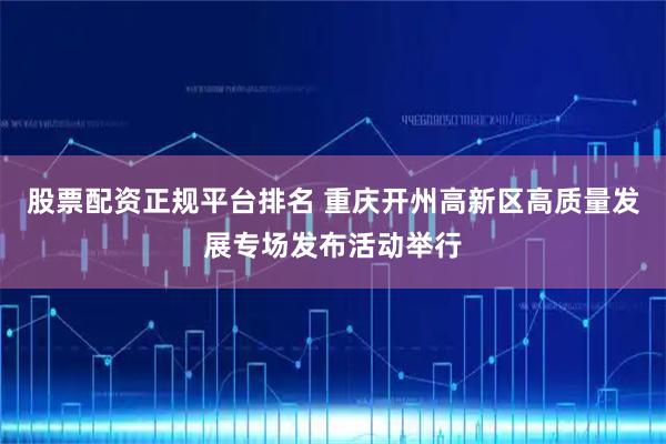 股票配资正规平台排名 重庆开州高新区高质量发展专场发布活动举行