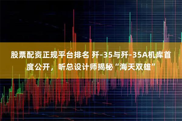 股票配资正规平台排名 歼-35与歼-35A机库首度公开，听总设计师揭秘“海天双雄”