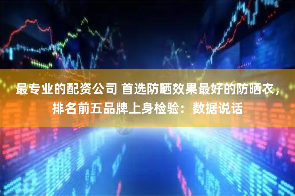 最专业的配资公司 首选防晒效果最好的防晒衣，排名前五品牌上身检验：数据说话