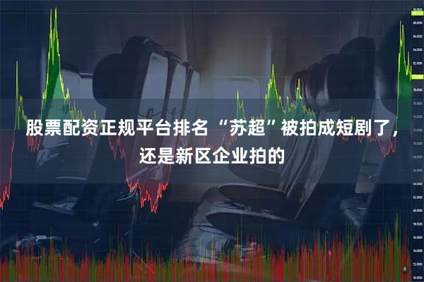 股票配资正规平台排名 “苏超”被拍成短剧了，还是新区企业拍的