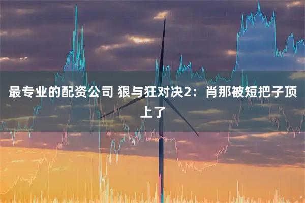 最专业的配资公司 狠与狂对决2：肖那被短把子顶上了