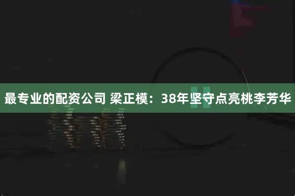 最专业的配资公司 梁正模：38年坚守点亮桃李芳华