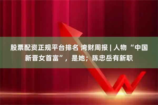 股票配资正规平台排名 湾财周报 | 人物 “中国新晋女首富”，是她；陈忠岳有新职