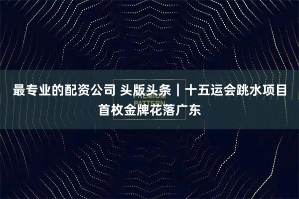 最专业的配资公司 头版头条｜十五运会跳水项目首枚金牌花落广东