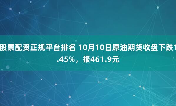 股票配资正规平台排名 10月10日原油期货收盘下跌1.45%，报461.9元