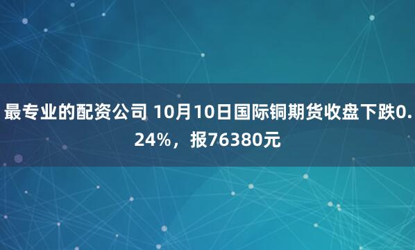 最专业的配资公司 10月10日国际铜期货收盘下跌0.24%，报76380元
