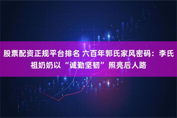 股票配资正规平台排名 六百年郭氏家风密码：李氏祖奶奶以 “诚勤坚韧” 照亮后人路