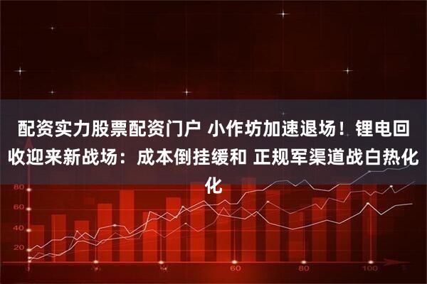 配资实力股票配资门户 小作坊加速退场！锂电回收迎来新战场：成本倒挂缓和 正规军渠道战白热化