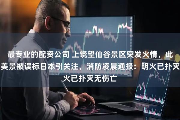最专业的配资公司 上饶望仙谷景区突发火情，此前曾因美景被误标日本引关注，消防凌晨通报：明火已扑灭无伤亡