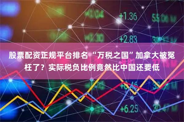 股票配资正规平台排名 “万税之国”加拿大被冤枉了？实际税负比例竟然比中国还要低