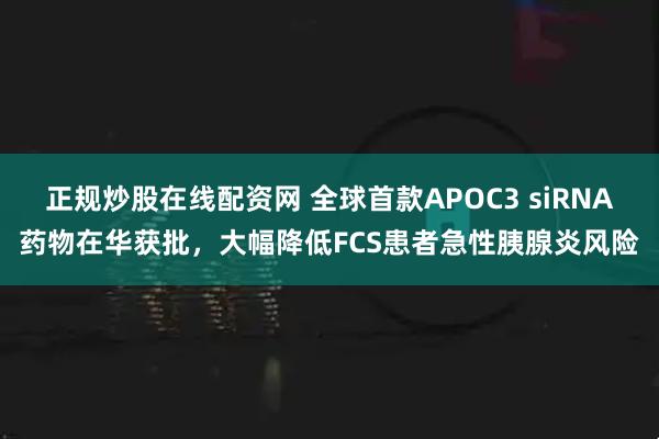 正规炒股在线配资网 全球首款APOC3 siRNA药物在华获批，大幅降低FCS患者急性胰腺炎风险