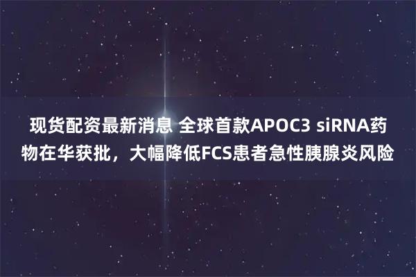 现货配资最新消息 全球首款APOC3 siRNA药物在华获批，大幅降低FCS患者急性胰腺炎风险