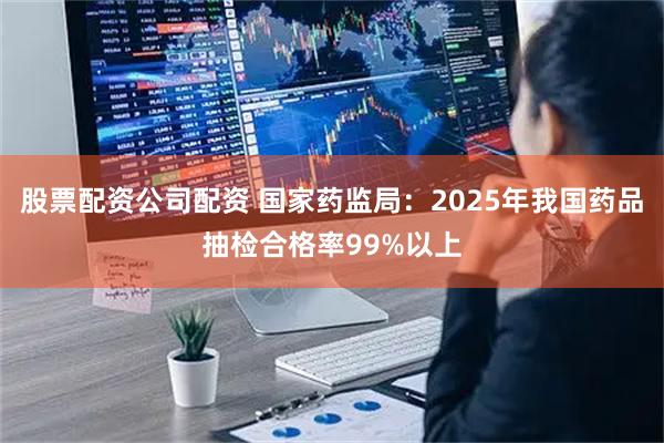 股票配资公司配资 国家药监局：2025年我国药品抽检合格率99%以上