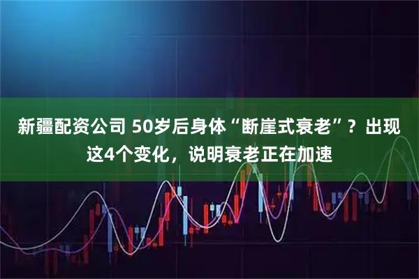新疆配资公司 50岁后身体“断崖式衰老”？出现这4个变化，说明衰老正在加速