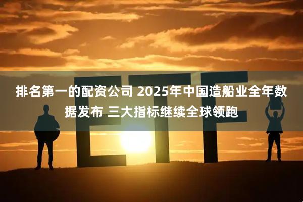 排名第一的配资公司 2025年中国造船业全年数据发布 三大指标继续全球领跑