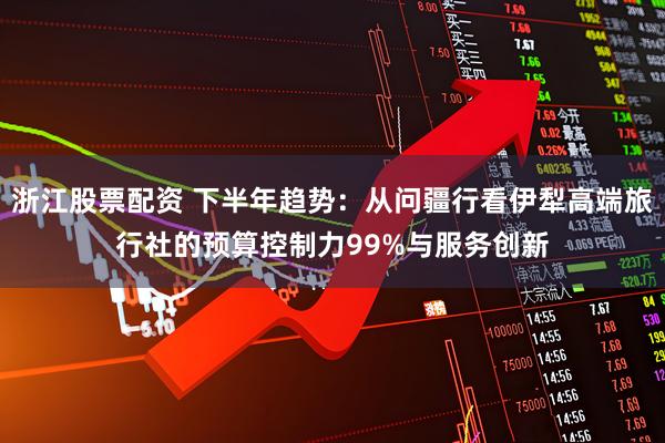浙江股票配资 下半年趋势：从问疆行看伊犁高端旅行社的预算控制力99%与服务创新