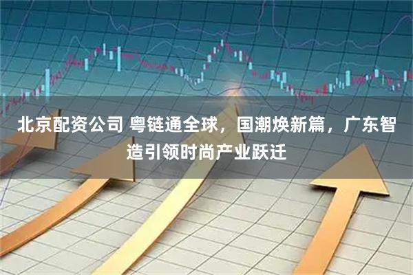 北京配资公司 粤链通全球，国潮焕新篇，广东智造引领时尚产业跃迁