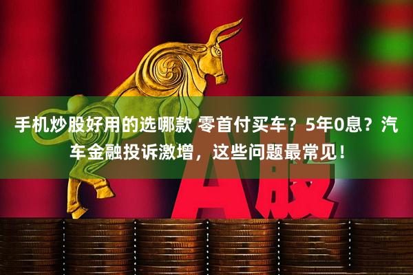 手机炒股好用的选哪款 零首付买车？5年0息？汽车金融投诉激增，这些问题最常见！