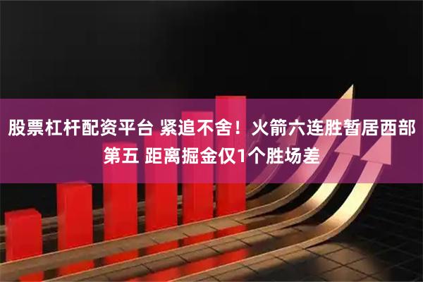 股票杠杆配资平台 紧追不舍！火箭六连胜暂居西部第五 距离掘金仅1个胜场差
