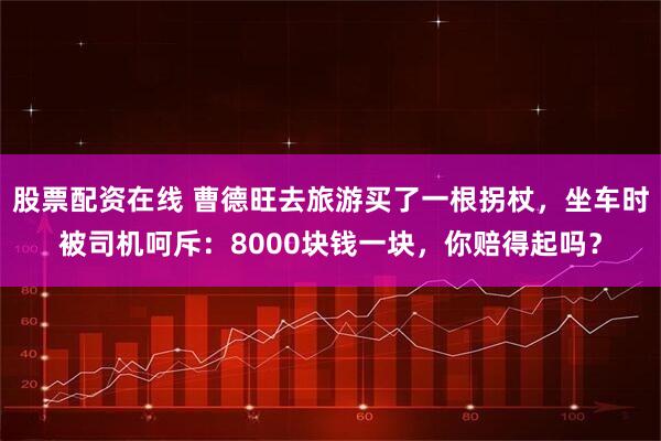 股票配资在线 曹德旺去旅游买了一根拐杖,坐车时被司机呵斥:8000块钱一块,你赔得起吗?