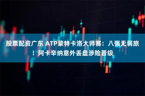 股票配资广东 ATP蒙特卡洛大师赛：八强无弱旅！阿卡辛纳意外丢盘涉险晋级