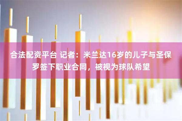 合法配资平台 记者：米兰达16岁的儿子与圣保罗签下职业合同，被视为球队希望