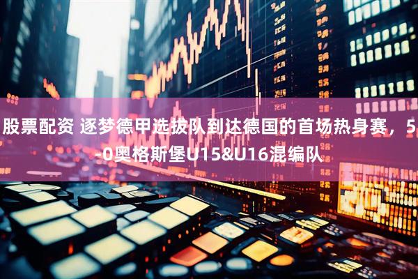 股票配资 逐梦德甲选拔队到达德国的首场热身赛，5-0奥格斯堡U15&U16混编队