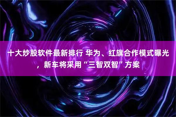 十大炒股软件最新排行 华为、红旗合作模式曝光，新车将采用“三智双智”方案