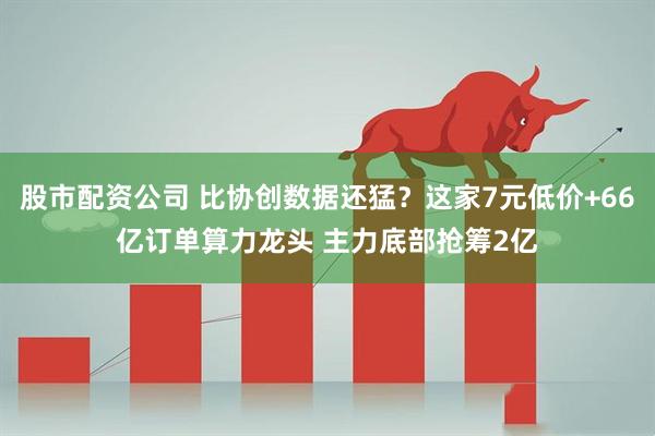 股市配资公司 比协创数据还猛？这家7元低价+66亿订单算力龙头 主力底部抢筹2亿