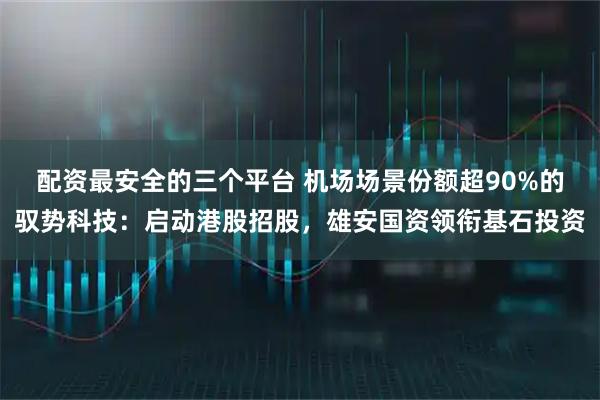 配资最安全的三个平台 机场场景份额超90%的驭势科技：启动港股招股，雄安国资领衔基石投资