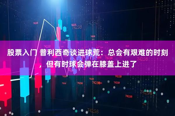 股票入门 普利西奇谈进球荒：总会有艰难的时刻，但有时球会弹在膝盖上进了