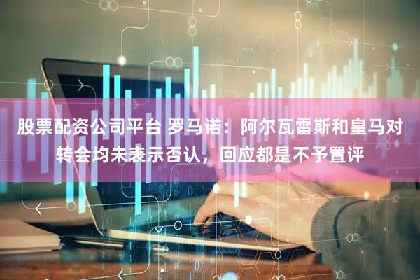 股票配资公司平台 罗马诺：阿尔瓦雷斯和皇马对转会均未表示否认，回应都是不予置评